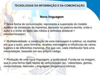 Nova linguagem Multilateralidade: a construção de uma mensagem é coletiva, na medida em que o autor, para formá-la, recebeu mensagens e influências de vários lugares e de diferentes maneiras. Por sua vez, cada interlocutor fará uma interpretação, baseado em seu próprio código. Produção de uma nova linguagem: a audiovisual. Funda-se na imagem, que é uma forma mais rápida de comunicação (ex.: videoclipes, games, computadores, televisão – linguagem imagética e icônica). Nova forma de comunicação: representa a superação do modelo estático da sociedade da imprensa, baseado na palavra escrita, onde o autor e o limite do texto são nítidos e definidos (bilateral = emissor/receptor) 