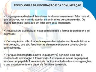 Nova cultura audiovisual: nova sensibilidade e forma de perceber e se expressar. Consequência: dificuldade de expressão verbal e escrita e de leitura e interpretação, que são ferramentas elementares para a construção do conhecimento. Linguagem audiovisual: baseia-se fundamentalmente em falar mais do que escrever, ver mais do que ler e sentir antes de compreender. Os jovens têm mais facilidade em lidar com essa linguagem. Por que compreender a nova linguagem? É por meio dela que o conteúdo da dominação é transmitido. A mídia (e as novas linguagens) assume um papel de formadora de hábitos e atitudes das novas gerações, o que anteriormente era papel da família e da escola.  