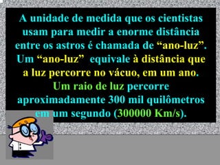 A unidade de medida que os cientistas
 usam para medir a enorme distância
entre os astros é chamada de “ano-luz”.
Um “ano-luz” equivale à distância que
 a luz percorre no vácuo, em um ano.
        Um raio de luz percorre
aproximadamente 300 mil quilômetros
    em um segundo (300000 Km/s).


             Universo - Prof. Albano Novaes   15
 