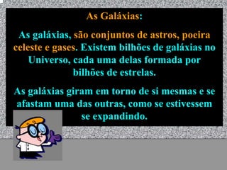 As Galáxias:
 As galáxias, são conjuntos de astros, poeira
celeste e gases. Existem bilhões de galáxias no
    Universo, cada uma delas formada por
              bilhões de estrelas.
As galáxias giram em torno de si mesmas e se
afastam uma das outras, como se estivessem
               se expandindo.


                Universo - Prof. Albano Novaes   17
 