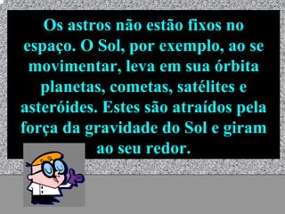 Os astros não estão fixos no
 espaço. O Sol, por exemplo, ao se
  movimentar, leva em sua órbita
   planetas, cometas, satélites e
asteróides. Estes são atraídos pela
força da gravidade do Sol e giram
           ao seu redor.

           Universo - Prof. Albano Novaes   23
 
