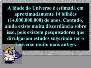 A idade do Universo é estimada em
     aproximadamente 14 bilhões
  (14.000.000.000) de anos. Contudo,
ainda existe muita discordância sobre
 isso, pois existem pesquisadores que
 divulgaram estudos sugerindo ser o
     Universo muito mais antigo.


            Universo - Prof. Albano Novaes   4
 