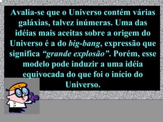 Avalia-se que o Universo contém várias
   galáxias, talvez inúmeras. Uma das
  idéias mais aceitas sobre a origem do
Universo é a do big-bang, expressão que
significa “grande explosão”. Porém, esse
    modelo pode induzir a uma idéia
    equivocada do que foi o início do
                 Universo.


             Universo - Prof. Albano Novaes   6
 