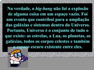 Na verdade, o big-bang não foi a explosão
  de alguma coisa em um espaço vazio. Foi
 um evento que contribui para a ampliação
das galáxias e sistemas dentro do Universo.
 Portanto, Universo é o conjunto de tudo o
que existe: as estrelas, a Lua, os planetas, as
galáxias, todos os corpos celestes e também
     o espaço escuro existente entre eles.


                Universo - Prof. Albano Novaes   7
 