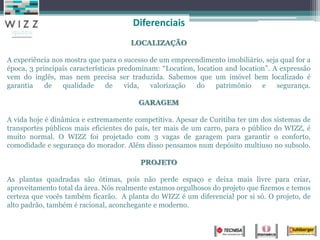 Diferenciais
                                      LOCALIZAÇÃO

A experiência nos mostra que para o sucesso de um empreendimento imobiliário, seja qual for a
época, 3 principais características predominam: “Location, location and location”. A expressão
vem do inglês, mas nem precisa ser traduzida. Sabemos que um imóvel bem localizado é
garantia    de   qualidade      de    vida,  valorização   do    patrimônio    e    segurança.

                                        GARAGEM

A vida hoje é dinâmica e extremamente competitiva. Apesar de Curitiba ter um dos sistemas de
transportes públicos mais eficientes do país, ter mais de um carro, para o público do WIZZ, é
muito normal. O WIZZ foi projetado com 3 vagas de garagem para garantir o conforto,
comodidade e segurança do morador. Além disso pensamos num depósito multiuso no subsolo.

                                         PROJETO

As plantas quadradas são ótimas, pois não perde espaço e deixa mais livre para criar,
aproveitamento total da área. Nós realmente estamos orgulhosos do projeto que fizemos e temos
certeza que vocês também ficarão. A planta do WIZZ é um diferencial por si só. O projeto, de
alto padrão, também é racional, aconchegante e moderno.
 