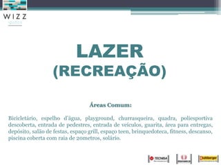 LAZER
                  (RECREAÇÃO)

                                  Áreas Comum:

Bicicletário, espelho d’água, playground, churrasqueira, quadra, poliesportiva
descoberta, entrada de pedestres, entrada de veículos, guarita, área para entregas,
depósito, salão de festas, espaço grill, espaço teen, brinquedoteca, fitness, descanso,
piscina coberta com raia de 20metros, solário.
 