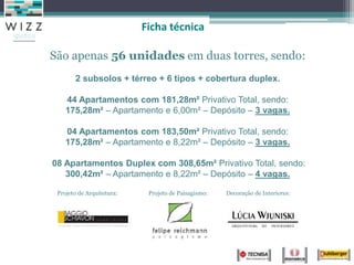Ficha técnica

São apenas 56 unidades em duas torres, sendo:
       2 subsolos + térreo + 6 tipos + cobertura duplex.

    44 Apartamentos com 181,28m² Privativo Total, sendo:
    175,28m² – Apartamento e 6,00m² – Depósito – 3 vagas.

    04 Apartamentos com 183,50m² Privativo Total, sendo:
    175,28m² – Apartamento e 8,22m² – Depósito – 3 vagas.

08 Apartamentos Duplex com 308,65m² Privativo Total, sendo:
   300,42m² – Apartamento e 8,22m² – Depósito – 4 vagas.

 Projeto de Arquitetura:    Projeto de Paisagismo:   Decoração de Interiores:
 