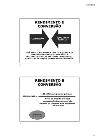 31/07/2019
11
RENDIMENTO E
CONVERSÃO
ESTÁ RELACIONADO COM A CINÉTICA QUÍMICA DA
ETAPA DE CONVERSÃO DO PROCESSO. É
INFLUENCIADA PELAS VARIÁVEIS DO PROCESSO,
COMO CONCENTRAÇÃO, TEMPERATURA E PRESSÃO.
CONVERSÃO
EQUILÍBRIO
QUÍMICO
RENDIMENTO E
CONVERSÃO
100 x Moles do produto principal
RENDIMENTO =
Moles do produto principal
correspondentes à desaparição
completa do reagente mais importante
no processo
Consumo
no processo
21
22
 
