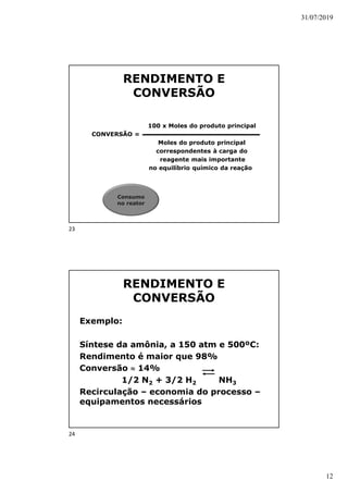 31/07/2019
12
RENDIMENTO E
CONVERSÃO
100 x Moles do produto principal
CONVERSÃO =
Moles do produto principal
correspondentes à carga do
reagente mais importante
no equilíbrio químico da reação
Consumo
no reator
RENDIMENTO E
CONVERSÃO
Exemplo:
Síntese da amônia, a 150 atm e 500ºC:
Rendimento é maior que 98%
Conversão  14%
1/2 N2 + 3/2 H2 NH3
Recirculação – economia do processo –
equipamentos necessários
23
24
 