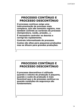 31/07/2019
14
PROCESSO CONTÍNUO E
PROCESSO DESCONTÍNUO
O processo contínuo exige uma
instrumentação de processo mais
complexa, que não somente registre, mas
também controle as variáveis do processo
(temperatura, vazão, pressão...).
É necessário controlar os desvios e
corrigi-los rapidamente.
Controle informatizado do processo.
Custos são altos para pequenas produções
mas se diluem para grandes produções.
PROCESSO CONTÍNUO E
PROCESSO DESCONTÍNUO
O processo descontínuo é utilizado
quando o volume de produção é pequeno,
quando o custo de produção é mais
favorável que o do processo contínuo ou
quando condições de segurança são
fundamentais.
27
28
 