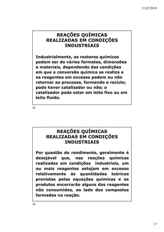 31/07/2019
17
REAÇÕES QUÍMICAS
REALIZADAS EM CONDIÇÕES
INDUSTRIAIS
Industrialmente, os reatores químicos
podem ser de vários formatos, dimensões
e materiais, dependendo das condições
em que a conversão química se realiza e
os reagentes em excesso podem ou não
retornar ao processo, formando o reciclo;
pode haver catalisador ou não; o
catalisador pode estar em leito fixo ou em
leito fluido.
REAÇÕES QUÍMICAS
REALIZADAS EM CONDIÇÕES
INDUSTRIAIS
Por questão de rendimento, geralmente é
desejável que, nas reações químicas
realizadas em condições industriais, um
ou mais reagentes estejam em excesso
relativamente às quantidades teóricas
previstas pelas equações químicas e os
produtos encerrarão alguns dos reagentes
não consumidos, ao lado dos compostos
formados na reação.
33
34
 