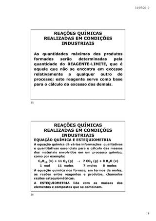 31/07/2019
18
REAÇÕES QUÍMICAS
REALIZADAS EM CONDIÇÕES
INDUSTRIAIS
As quantidades máximas dos produtos
formados serão determinadas pela
quantidade do REAGENTE-LIMITE, que é
aquele que não se encontra em excesso
relativamente a qualquer outro do
processo; este reagente serve como base
para o cálculo do excesso dos demais.
REAÇÕES QUÍMICAS
REALIZADAS EM CONDIÇÕES
INDUSTRIAIS
EQUAÇÃO QUÍMICA E ESTEQUIOMETRIA
A equação química dá várias informações qualitativas
e quantitativas essenciais para o cálculo das massas
dos materiais envolvidos em um processo químico,
como por exemplo:
C7H16 (v) + 11 O2 (g)  7 CO2 (g) + 8 H2O (v)
1 mol 11 moles 7 moles 8 moles
A equação química nos fornece, em termos de moles,
as razões entre reagentes e produtos, chamadas
razões estequiométricas.
A ESTEQUIOMETRIA lida com as massas dos
elementos e compostos que se combinam.
35
36
 