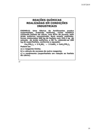 31/07/2019
19
REAÇÕES QUÍMICAS
REALIZADAS EM CONDIÇÕES
INDUSTRIAIS
EXEMPLO: Uma fábrica de fertilizantes produz
superfosfato, tratando fosforita, rocha fosfática
contendo fosfato de cálcio, com 83% de pureza, pelo
ácido sulfúrico concentrado. Num ensaio realizado,
foram misturados 500 kg de fosfato com 255,1 kg de
solução de ácido sulfúrico, a 98 %, obtendo-se 280
kg de superfosfato, conforme a equação:
Ca3(PO4)2 + 2 H2SO4  2 CaSO4 + CaH4(PO4)2
Pedem-se:
a) o reagente-limite;
b) o cálculo do excesso do outro reagente;
c) o rendimento (superfosfato em relação ao fosfato
de cálcio).
37
 