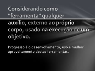 Progresso é o desenvolvimento, uso e melhor
aproveitamento destas ferramentas.
 