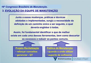 16º Congresso Brasileiro de Manutenção. Junto a essas mudanças, práticas e técnicas  adotadas e implementadas, surgiu a necessidade da  definição de um  caminho único  a ser seguido, o qual  deveria englobar à todas.  Assim, foi fundamental identificar o que de melhor  existe em cada uma dessas ferramentas, bem como descartar os excessos e reduzir os pontos comuns. 3.  EVOLUÇÃO DA EQUIPE DE MANUTENÇÃO Projeto Revitalização reforçar conceitos gerenciar - QT Política de Manutenção quando e onde utilizar  suporte de  softwares 