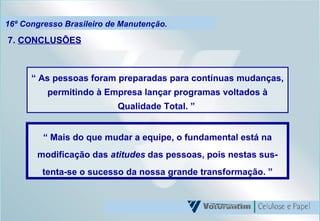 16º Congresso Brasileiro de Manutenção. 7.  CONCLUSÕES “  Mais do que mudar a equipe, o fundamental está na modificação das  atitudes  das pessoas, pois nestas sus-tenta-se o sucesso da nossa grande transformação. ” “  As pessoas foram preparadas para contínuas mudanças, permitindo à Empresa lançar programas voltados à Qualidade Total. ”   