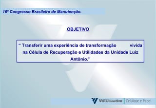 16º Congresso Brasileiro de Manutenção. OBJETIVO “  Transferir uma experiência de transformação  vivida na Célula de Recuperação e Utilidades da Unidade Luiz Antônio.” 