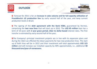 OUTLOOK

   Forecast for 2011 is for an increase in sales volume and for full capacity utilization of
Providência’s US production line by early second half of the year, and keep current
production levels in Brazil;

   The signing of the debt agreement with the Bank HSBC, guaranteed by Hermes,
comprising the two new lines that will start up in 2012. The US$ 85 million loan has a
term of 10 years with 2 year grace period, Libor to dollar-based interest rates. The first
tranche is estimated by early second half of the year;

  The Company’s principal investment projects are in line with its expansion plans and
during the 1Q11 we effected the down payments for two new production lines. The start
up of both lines will be in 2012 and their investment will total approximately US$ 123
million and will increase our installed capacity by 40% approximately, i.e., additional 40
thousand tons/year of nonwovens.




                                           14
 
