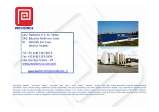 CEO: Hermínio V. S. de Freitas
            CFO: Eduardo Feldmann Costa
            IR : Gabriela Las Casas
                 Beatriz Tokarski

            Tel: +55 (41) 3381-8673
            Fax: +55 (41) 3283-5909
            São José dos Pinhais – PR
            www.providencia.com.br/ir

                   www.twitter.com/providencia_ri



The words “believe”, “anticipate”, “expect”, “estimate”, “will”, “plan”, “may”, “intend”, “foresee”, “project” and other similar expressions indicate forward-looking
statements. These forward-looking statements involve uncertainties, risks and assumptions, since they include information related to our potential or assumed future
operating results, business strategy, financing plans, competitive position in the market, industry environment, potential growth opportunities and the effects of future
regulations and competition. In addition, forward-looking statements refer only to the date on which they were made and should not be taken as a guarantee of future
performance. Providência is under no obligation to update this presentation with new information and/or future events .


                                                                                15
 