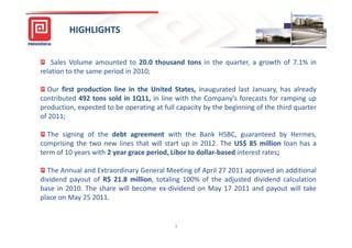 HIGHLIGHTS


    Sales Volume amounted to 20.0 thousand tons in the quarter, a growth of 7.1% in
relation to the same period in 2010;

  Our first production line in the United States, inaugurated last January, has already
contributed 492 tons sold in 1Q11, in line with the Company’s forecasts for ramping up
production, expected to be operating at full capacity by the beginning of the third quarter
of 2011;

  The signing of the debt agreement with the Bank HSBC, guaranteed by Hermes,
comprising the two new lines that will start up in 2012. The US$ 85 million loan has a
term of 10 years with 2 year grace period, Libor to dollar-based interest rates;

  The Annual and Extraordinary General Meeting of April 27 2011 approved an additional
dividend payout of R$ 21.8 million, totaling 100% of the adjusted dividend calculation
base in 2010. The share will become ex-dividend on May 17 2011 and payout will take
place on May 25 2011.


                                            3
 