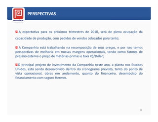 PERSPECTIVAS


  A expectativa para os próximos trimestres de 2010, será de plena ocupação da
capacidade de produção, com pedidos de vendas colocados para tanto;

  A Companhia está trabalhando na recomposição de seus preços, e por isso temos
perspectivas de melhoria em nossas margens operacionais, tendo como fatores de
pressão externa o preço de matérias-primas e taxa R$/Dólar;

  O principal projeto de investimento da Companhia neste ano, a planta nos Estados
Unidos, está sendo desenvolvido dentro do cronograma previsto, tanto do ponto de
vista operacional, obras em andamento, quanto do financeiro, desembolso do
financiamento com seguro Hermes.




                                                                                14
 