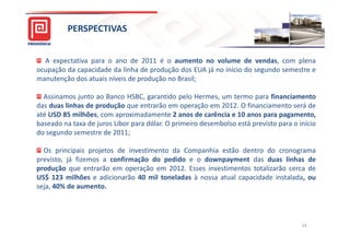 PERSPECTIVAS


  A expectativa para o ano de 2011 é o aumento no volume de vendas, com plena
ocupação da capacidade da linha de produção dos EUA já no início do segundo semestre e
manutenção dos atuais níveis de produção no Brasil;

  Assinamos junto ao Banco HSBC, garantido pelo Hermes, um termo para financiamento
das duas linhas de produção que entrarão em operação em 2012. O financiamento será de
até USD 85 milhões, com aproximadamente 2 anos de carência e 10 anos para pagamento,
baseado na taxa de juros Libor para dólar. O primeiro desembolso está previsto para o início
do segundo semestre de 2011;

  Os principais projetos de investimento da Companhia estão dentro do cronograma
previsto, já fizemos a confirmação do pedido e o downpayment das duas linhas de
produção que entrarão em operação em 2012. Esses investimentos totalizarão cerca de
US$ 123 milhões e adicionarão 40 mil toneladas à nossa atual capacidade instalada, ou
seja, 40% de aumento.




                                                                                       14
 