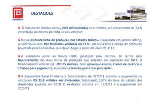 DESTAQUES


  O Volume de Vendas somou 20,0 mil toneladas no trimestre, um crescimento de 7,1%
em relação ao mesmo período do ano anterior;

   Nossa primeira linha de produção nos Estados Unidos, inaugurada em janeiro último,
já contribuiu com 492 toneladas vendidas no 1T11, em linha com a rampa de produção
projetada pela Companhia, que deve chegar a pleno no início do 3T11;

   A assinatura junto ao Banco HSBC, garantido pelo Hermes, de termo para
financiamento das duas linhas de produção que entrarão em operação em 2012. O
financiamento será de até USD 85 milhões, com aproximadamente 2 anos de carência e
10 anos para pagamento, baseado na taxa de juros Libor para dólar;

  A Assembléia Geral Ordinária e Extraordinária de 27/4/11 aprovou o pagamento de
adicionais R$ 21,8 milhões em dividendos, totalizando 100% da base de cálculo dos
dividendos ajustada em 2010. O ex-direito ocorrerá em 17/5/11 e o pagamento em
25/5/11.


                                                                                 3
 