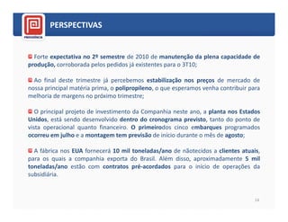 PERSPECTIVAS


  Forte expectativa no 2º semestre de 2010 de manutenção da plena capacidade de
produção, corroborada pelos pedidos já existentes para o 3T10;

  Ao final deste trimestre já percebemos estabilização nos preços de mercado de
nossa principal matéria prima, o polipropileno, o que esperamos venha contribuir para
melhoria de margens no próximo trimestre;

   O principal projeto de investimento da Companhia neste ano, a planta nos Estados
Unidos, está sendo desenvolvido dentro do cronograma previsto, tanto do ponto de
vista operacional quanto financeiro. O primeirodos cinco embarques programados
ocorreu em julho e a montagem tem previsão de início durante o mês de agosto;

  A fábrica nos EUA fornecerá 10 mil toneladas/ano de nãotecidos a clientes atuais,
para os quais a companhia exporta do Brasil. Além disso, aproximadamente 5 mil
toneladas/ano estão com contratos pré-acordados para o início de operações da
subsidiária.


                                                                                   14
 