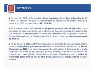 DESTAQUES


  Em abril de 2010, a Companhia obteve restituição de créditos tributários de IPI
relativo ao exercício de 2008 e complemento da restituição do crédito relativo ao
exercício de 2006, no montante de R$ 13 milhões;

  Recebimento de R$ 16,5 milhões do Programa Recovery Zone Facility Bond, criado
pelo Governo Norte-Americano com o objetivo de financiar projetos de investimentos.
Este benefício é destinado para as obras de construção civil da primeira planta da
Companhia no exterior, na Cidade da Carolina do Norte – EUA, com prazo de pagamento
de 20 anos;

  Ainda durante o 2T10, o CPV foi impactado pelo aumento de nossa principal matéria
prima, o polipropileno, que subiu cerca de 14%, acumulando alta aproximada de 35% no
1º semestre de 2010. Esse aumento no preço do polipropileno é decorrente da restrição
temporária da oferta do seu principal insumo, propeno, e do atraso na entrada em
operação de novas plantas petroquímicas na Ásia. Ressaltamos que o efeito foi
minimizado pelos itens de mão-de-obra direta, manutenção, energia elétrica e outros
insumos.

                                                                                  3
 