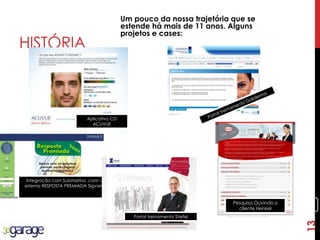 13
HISTÓRIA
Um pouco da nossa trajetória que se
estende há mais de 11 anos. Alguns
projetos e cases:
Pesquisa Ouvindo o
cliente Henkel
Integração com Submarino .com –
sistema RESPOSTA PREMIADA Sigvaris
Portal treinamento Stiefel
Aplicativo CD
ACUVUE
13
 