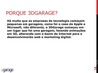 14
PORQUE 3DGARAGE?
Há muito que as empresas de tecnologia começam
pequenas em garagens, como foi o caso da Apple e
Microsoft, não diferente, a 3DGarage começou em
um lugar que foi uma garagem, fazendo animações
em 3D, alterando com o boom da Internet para o
desenvolvimento web e marketing digital.
14
 