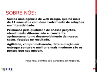 2
SOBRE NÓS:
Somos uma agência de web design, que há mais
de 11 anos atua com desenvolvimento de soluções
em interatividade.
Primamos pela qualidade de nossos projetos,
atendimento diferenciado e constante
aprimoramento no desenvolvimento de nossos
cases, focados no resultado.
Agilidade, comprometimento, determinação em
entregar sempre o melhor e mais moderno são os
pontos que nos movem.
Para nós, clientes são parceiros de negócios.
2
 
