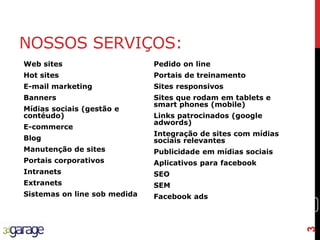 3
NOSSOS SERVIÇOS:
Web sites
Hot sites
E-mail marketing
Banners
Mídias sociais (gestão e
contéudo)
E-commerce
Blog
Manutenção de sites
Portais corporativos
Intranets
Extranets
Sistemas on line sob medida
Pedido on line
Portais de treinamento
Sites responsivos
Sites que rodam em tablets e
smart phones (mobile)
Links patrocinados (google
adwords)
Integração de sites com mídias
sociais relevantes
Publicidade em mídias sociais
Aplicativos para facebook
SEO
SEM
Facebook ads
3
 
