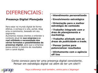 4
DIFERENCIAIS: Atendimento personalizado
Envolvimento estratégico
Orientação para a melhor
estratégia de conteúdo
Trabalho integrado com a
área de planejamento e
marketing.
Trabalho alinhado com as
áreas de publicidade e trade.
Pensar juntos para
potencializar resultados
Alinhamento com a agência
off line
Conte conosco para ter uma presença digital consistente.
Pensar em estratégia digital vai além de ter um site!!!
Faça a diferença você também, venha para a 3dgarage!
Para estar no mundo digital de forma
efetiva, o começo é o site, portal, blog
e/ou e-commerce, baseado em seu
segmento.
Auxiliamos nossos clientes a entender o
contexto atual de sua empresa e a
real utilidade e necessidade dos
vários formatos e possibilidades de
presença digital, para que a empresa
possa extrair o máximo de resultados
com o canal digital.
Presença Digital Planejada
4
 