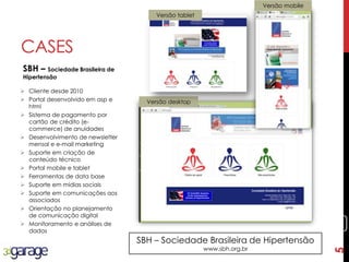 5
CASES
SBH – Sociedade Brasileira de
Hipertensão
SBH – Sociedade Brasileira de Hipertensão
www.sbh.org.br
 Cliente desde 2010
 Portal desenvolvido em asp e
html
 Sistema de pagamento por
cartão de crédito (e-
commerce) de anuidades
 Desenvolvimento de newsletter
mensal e e-mail marketing
 Suporte em criação de
conteúdo técnico
 Portal mobile e tablet
 Ferramentas de data base
 Suporte em mídias sociais
 Suporte em comunicações aos
associados
 Orientação no planejamento
de comunicação digital
 Monitoramento e análises de
dados
Versão desktop
Versão mobile
Versão tablet
5
 
