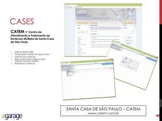 6
CASES
CATEM – Centro de
Atendimento e Tratamento de
Esclerose Múltipla da Santa Casa
de São Paulo
SANTA CASA DE SÃO PAULO – CATEM
www.catem.com.br
 Cliente desde 2006
 Portal desenvolvido em php e html
 Gestão de contéudo
 Área para público leigo e área
médica (acesso restrito)
 Relatórios e métricas
6
 