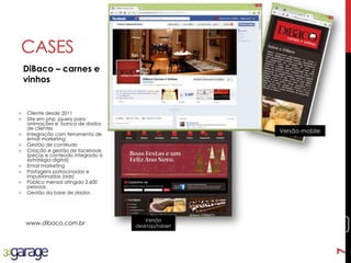 7
CASES
DiBaco – carnes e
vinhos
www.dibaco.com.br
 Cliente desde 2011
 Site em php, jquery para
animações e banco de dados
de clientes
 Integração com ferramenta de
email marketing
 Gestão de contéudo
 Criação e gestão de facebook
(peças e conteúdo integrado à
estratégia digital)
 Email marketing
 Postagens patrocinadas e
impulsionadas (ads)
 Público mensal atingido 2.600
pessoas
 Gestão da base de dados
Versão
desktop/tablet
Versão mobile
7
 
