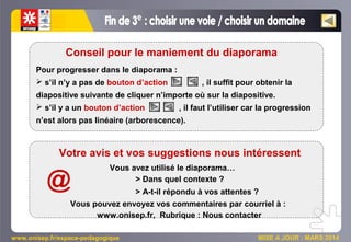 www.onisep.fr/espace-pedagogique MISE A JOUR : MARS 2014
Pour progresser dans le diaporama :
 s’il n’y a pas de bouton d’action , il suffit pour obtenir la
diapositive suivante de cliquer n’importe où sur la diapositive.
 s’il y a un bouton d’action , il faut l’utiliser car la progression
n’est alors pas linéaire (arborescence).
Conseil pour le maniement du diaporama
Votre avis et vos suggestions nous intéressent
Vous avez utilisé le diaporama…
> Dans quel contexte ?
> A-t-il répondu à vos attentes ?
Vous pouvez envoyez vos commentaires par courriel à :
www.onisep.fr, Rubrique : Nous contacter
@
 