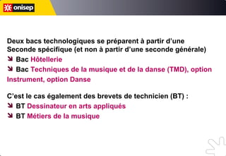 Deux bacs technologiques se préparent à partir d’une
Seconde spécifique (et non à partir d’une seconde générale)
 Bac Hôtellerie
 Bac Techniques de la musique et de la danse (TMD), option
Instrument, option Danse
C’est le cas également de certains brevets de technicien (BT) :
 BT Dessinateur en arts appliqués
 BT Dessinateur-maquettiste
 BT Métiers de la musique
 BTA Production (3 spécialités)
Deux bacs technologiques se préparent à partir d’une
Seconde spécifique (et non à partir d’une seconde générale)
 Bac Hôtellerie
 Bac Techniques de la musique et de la danse (TMD), option
Instrument, option Danse
C’est le cas également de certains brevets de technicien (BT) :
 BT Dessinateur en arts appliqués
 BT Métiers de la musique
Deux bacs technologiques se préparent à partir d’une
Seconde spécifique (et non à partir d’une seconde générale)
 Bac Hôtellerie
 Bac Techniques de la musique et de la danse (TMD), option
Instrument, option Danse
C’est le cas également des brevets de technicien (BT) :
 BT Dessinateur en arts appliqués
 BT Métiers de la musique
 