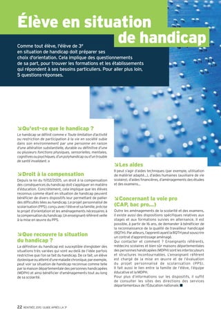 Qu’est-ce qu’une section européenne ?
Les sections européennes (ou de langues orientales)
sont présentes en lycée général et technologique et en
lycée professionnel (LP). Le niveau en langue vivante
et la motivation sont déterminants pour y accéder.Au
programme : les mêmes matières que pour les autres élèves
de 2de, mais l’enseignement de l’une d’elles se fait
en partie dans la langue de la section. La connaissance de la
culture du pays concerné est approfondie par des échanges
et, notamment, par des stages professionnels à l’étranger
pour les lycéens pro. Le diplôme du bac porte la mention de
la section suivie.
Je n’ai pas de projet professionnel
précis. Est-ce gênant ?
En 3e, il est rare d’avoir une idée précise de métier. C’est
pourtant la période où l’on vous demande de commencer
à y réfléchir. Posez des questions autour de vous, rencontrez
le conseiller d'orientation-psychologue, lisez des documents
d’information, notamment en CDI, discutez-en avec votre
entourage, en famille et au collège. Profitez du stage en
entreprise pour interroger des professionnels sur leur
parcours, rendez-vous aux salons, forums, journées portes
ouvertes, appuyez-vous sur les ressources auxquelles vous
avez eu accès dans le web classeur-Folios.
Et si je n'avais pas de place
en lycée à la rentrée ?
Pour éviter cette situation, indiquez plusieurs vœux en
termes de formations et d'établissements, notamment si
vous envisagez des spécialités ou sections rares et/ou très
demandées. Restez toujours joignable, particulièrement en
juillet, et assurez-vous d’avoir effectué toutes les démarches
nécessaires avant de partir en vacances.
En cas de difficulté, le principal de votre collège doit vous
guider dans votre démarche d'orientation, avec l'aide du
centre d'information et d'orientation (CIO) et avec l'appui
des services départementaux de l'Éducation nationale (ou
du rectorat).
©JérômePallé/Onisep
©JérômePallé/Onisep
Rencontrant des difficultés
médicales importantes,
comment savoir si les
études que j’envisage sont
compatibles avec mon état
de santé ?
Il est en effet important de prendre en
compte votre état de santé ou votre
handicap dans vos souhaits d’orientation
après la classe de 3e, afin de construire
un projet professionnel que vous pourrez
mener jusqu’au bout. Pour cela, profitez du
stage en entreprise lors de votre année de
3e pour observer les conditions de travail,
poser des questions aux salariés. Demandez
l’avis du médecin de l’Éducation nationale
et de votre médecin spécialiste pour
connaître les éventuelles incompatibilités.
N’hésitez pas à rencontrer le conseiller
d’orientation-psychologue,
l’enseignant référent et l’équipe
de suivi de la scolarisation pour
envisager plusieurs solutions
de poursuites d’études et de
métiers.
©JérômePallé/Onisep
GUIDE APRÈS LA 3e l RENTRÉE 2015 19
 