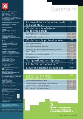 Le calendrier de l'orientation de
la classe de 3e
p. 2
Choisir la voie générale
ou technologique
p. 4
La 2de générale et technologique p. 5
Les différentes séries de bac p. 9
Choisir la voie professionnelle p. 12
Le bac professionnel p. 13
Le bac professionnel agricole p. 13
Le certificat d'aptitude professionnelle (agricole)
CAP / CAPA
p. 14
Un diplôme professionnel et après ? p. 14
Liste des bacs pro p. 16
Vos questions, nos réponses… p. 18
Les formations après la 3e p. 20
Élève en situation de handicap p. 22
Les formations dans
l'académie de Créteil
p. 25
Déroulement de l’affectation p. 26
Les formations générales et technologiques p. 29
Les formations professionnelles p. 63
Informations complémentaires p. 95
SommaireMinistère de l’Éducation nationale,
de l’Enseignement supérieur
et de la Recherche
Office national d’information sur
les enseignements et les professions
12, mail Barthélemy-Thimonnier, CS 10450 Lognes -
77437 Marne-la-Vallée Cedex 2
Tél. : 01 64 80 35 00
Directeur de la publication : George Asseraf
Directrice adjointe de la publication :
Marie-Claude Gusto
SERVICES CENTRAUX
Éditions
Chef de département : Élisabeth Gros
Rédactrice en chef : Laurence Congy
Correction : Valérie Doineau
Ressources documentaires
Chef de département : Gilles Foubert
Documentation : Pierre Martin, Pascale Guellier,
Claire Magimel
Studio
Chef de service : Bruno Delobelle
Maquette et mise en pages : Cyril Lauret
Iconographe : Brigitte Gilles de la Londe
Fabrication
Chef de service : Marie-Christine Jugeau
Photogravure : Key Graphic (Paris)
Diffusion et commercialisation
Onisep VPC – 12, mail Barthélemy-Thimonnier,
CS 10450 Lognes – 77437 Marne-la-Vallée Cedex 2
Internet : onisep.fr/lalibrairie
Relations clients : service_clients@onisep.fr
Publicité : Mistral Media
365, rue de Vaugirard, 75015 Paris
Directeur général : Luc Lehéricy
(luc.lehericy@mistralmedia.fr)
Directeur commercial : Vivian Favro
(vivian.favro@mistralmedia.fr)
Tél. : 01 40 02 99 00
Plan de classement Onisep : ENS 72 00 20
Le kiosque : LEGT/LP
Dépôt légal : novembre 2014
Reproduction, même partielle, interdite sans
accord préalable de l'Onisep.
Découvrez et commandez
en un clic nos publications
www.onisep.fr/lalibrairie
GUIDE APRÈS LA 3e l RENTRÉE 2015 1
DÉLÉGATION RÉGIONALE ÎLE-DE-FRANCE
Adresse : 37 rue Jacob 75006 Paris
Tél. : 01 53 27 22 50
www.onisep.fr/ile-de-france
Courriel : droidf@onisep.fr
Délégué régional : Laurent Hugot
Déléguée régionale adjointe : Virginie Cousin Douel
Rédacteur en chef : Christophe Leverrier
Secrétaire de rédaction : Patrick Duris
Ingenierie documentaire : Patrick Duris
Rédaction-documentation : Dominique Absalon,
Marie Pluchet
Maquette et PAO : Sylvain Thomas
Diffusion : Alain Scouarnec
ISSN : 1260-0881
Impression : Imprimerie Roto Aisne
Tirage : 73 000 exemplaires
Dépôt légal : mars 2015
Reproduction, même partielle, interdite sans accord
préalable de l’Onisep.
Diffusion gratuite aux élèves de 3e des
établissements publics et privés sous contrat
de l’Académie de Créteil
Frais de participation (hors diffusion gratuite) : 3,50 €
Vente par correspondance : Onisep Île-de-France
 
