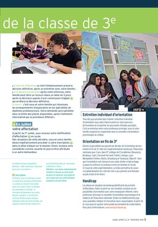GUIDE APRÈS LA 3e l RENTRÉE 2015 3
©JérômePallé/Onisep
©JérômePallé/Onisep
O si elle est différente, le chef d’établissement prend la
décision définitive, après un entretien avec votre famille ;
O si le désaccord persiste après cette entrevue, votre
famille peut faire un recours (dans un délai de 3 jours
après la décision) auprès d’une commission d’appel 3
qui arrêtera la décision définitive.
À savoir : c'est vous et votre famille qui choisissez
les enseignements d'exploration et les spécialités de
diplômes professionnels. Votre demande sera satisfaite
dans la limite des places disponibles, après traitement
informatisé par la procédure Affelnet…
ÂEn juillet
votre affectation
À partir du 1er juillet, vous recevez votre notification
d'affectation 4 en lycée.
Dès réception de cette dernière, vous et votre famille
devez impérativement procéder à votre inscription 5
dans le délai indiqué sur le dossier. Sinon, la place sera
considérée comme vacante et pourra être attribuée
à un autre demandeur.
le nombre de places disponibles.
Attention : cette notification n’équivaut
pas à une « inscription ».
5 Inscription
Un dossier vous est remis par le lycée
à la suite de la procédure d’affectation.
Le contenu du dossier d’inscription
varie d’un lycée à l’autre. En général,
sont demandés à la famille : le
formulaire de demande d’inscription
dûment complété ; le certificat de
sortie de l’établissement d’origine
indiquant la décision de fin d’année ; les
bulletins trimestriels de l’année de 3e ;
un justificatif de domicile ; des photos
d’identité de l’élève.
Attention : vous devez impérativement
remettre ce dossier au lycée avant
de partir en vacances, sous peine de
voir la place qui vous a été attribuée
proposée à un autre élève.
de la classe de 3e
Entretien individuel d'orientation
Tenu dès que possible dans l’année, l’entretien individuel
d’orientation vous aide à faire le point sur votre parcours
de formation et à examiner les poursuites d’études possibles.
C’est un entretien entre votre professeur principal, vous et votre
famille, organisé en coopération avec le conseiller d’orientation-
psychologue du collège.
Orientation en fin de 3e
Donner la possibilité aux parents de décider de l’orientation de leur
enfant en fin de 3e, telle est l’expérimentation menée par l’Éducation
nationale pour 3 ans, dans 117 collèges de 12 académies (Besançon,
Bordeaux, Caen, Clermont-Ferrand, Créteil, Limoges, Lyon,
Montpellier, Poitiers, Reims, Strasbourg et Toulouse). Objectif: faire
que l'orientation soit choisie et non subie, limiter le décrochage
scolaire et renforcer la confiance entre les familles et l’école.
À l’issue de cette expérimentation, un bilan permettra de savoir
si la généralisation du « dernier mot » aux parents sera étendue
ou pas à tout le territoire.
Handicap
Les élèves en situation de handicap bénéficient de priorités
d'affectation. Faites le point sur vos résultats scolaires et vos
possibilités d’orientation avec votre enseignant référent, votre
professeur principal, le conseiller d’orientation-psychologue et le
médecin de l'Education nationale. Visitez les établissements que
voussouhaitezintégreretrencontrezleursresponsables.Àpartirde
là, vous pourrez ajuster votre projet personnalisé de scolarisation.
Pour plus d’informations,www.onisep.fr/handicap.
INFO +
 