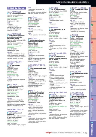 Les formations professionnelles
AApprentissagePrLycéesprivéssouscontratPbLycéespublicsPrLycéesprivéssouscontratIndexvoieGTPbLycéespublicsAAAAAAApppppppppppprerererentntntntisisisissasasasagggegegegePrPrPrLLLLyyycycycycéeéeéeéessssppprprprprivivivivésésésésssssouououousssscocococontntntntrarararattttrrrPbPbPbLLLLyyycycycycéeéeéeéesssspppupupupublblblblicicicicssssPrPrPrLLLLyyycycycycéeéeéeéessssppprprprprivivivivésésésésssssouououousssscocococontntntntrarararattttrrrInInIndedededexxxovovovoeieieieGGGGTTTPbPbPbLLLLyyycycycycéeéeéeéesssspppupupupublblblblicicicicssssIndexvoiepro
Pb Lycée public
Pr Lycée privé sous contrat
A Apprentissage
Pb 93 Clichy-sous-Bois Section
d'enseignement professionnel du
lycéeAlfred Nobel
A 93 Drancy CFAAFORP
Pb 93 Drancy Section d'enseignement
professionnel du lycée Paul Le
Rolland
Pb 93 La Courneuve Lycée
professionnel Denis Papin
Pb 93 Le Blanc-Mesnil Lycée
professionnelAristide Briand
Pb 93 Le Raincy Section
d'enseignement professionnel du
lycée polyvalent René Cassin
Pr 93 Noisy-le-Grand Lycée
professionnel Françoise Cabrini
Pb 93 Noisy-le-Sec Lycée
professionnelThéodore Monod
Pb 93 Pantin Section d'enseignement
professionnel du lycée LucieAubrac
A 93 Saint-Denis Section
d'enseignement professionnel du
lycée Jean-Baptiste de la Salle
Pr 93 Saint-Denis Section
d'enseignement professionnel du
lycée Jean-Baptiste de la Salle
Pb 93 Saint-Denis Section
d'enseignement professionnel du
lycée polyvalent d'application de
l'ENNA
Pb 93 Saint-Ouen Section
d'enseignement professionnel du
lycée Marcel Cachin
Pb 93 Sevran Section d'enseignement
professionnel du lycée Blaise
Cendrars
A 94 Cachan Lycée professionnel du
Foyer de Cachan
Pr 94 Cachan Lycée professionnel du
Foyer de Cachan
Pb 94 Cachan Lycée professionnel
Gustave Eiffel
Pb 94 Champigny-sur-Marne Lycée
professionnel Gabriel Péri
Pb 94 Chennevières-sur-Marne
Lycée professionnel Champlain
Pb 94 Choisy-le-Roi Lycée
professionnel Jacques Brel
Pb 94 Créteil Section d'enseignement
professionnel du lycée Edouard
Branly
Pb 94 LaVarenne-Saint-Hilaire Lycée
professionnel Gourdou Leseurre
Pb 94 Nogent-sur-Marne Section
d'enseignement professionnel du
lycée LouisArmand
Pb 94Villeneuve-Saint-Georges
Section d'enseignement
professionnel du lycée François
Arago
A 94Villeneuve-Saint-Georges
Section d'enseignement
professionnel du lycée François
Arago
Pb 94Vitry-sur-Seine Section
d'enseignement professionnel du
lycéeAdolphe Chérioux
Pb 94Vitry-sur-Seine Section
d'enseignement professionnel du
lycée Jean Macé
BacproSystèmes
électroniquesnumériques
Pb 77 Chelles Lycée professionnel
Louis Lumière
Pb 77 Combs-la-Ville Lycée
professionnel Jacques Prévert
A 77 Emerainville CFA UTEC
Marne-la-Vallée informatique et
technologies numériques
Pb 77 Héricy Lycée La Fayette
A 77 Nangis CFA du bâtiment et des
travaux publics de Nangis
Pb 77Thorigny-sur-Marne Lycée
professionnelAuguste Perdonnet
Pb 77Tournan-en-Brie Section
d'enseignement professionnel du
lycée polyvalent ClémentAder
A 93 Bobigny CFA Campus des
métiers et de l'entreprise
Pb 93 Clichy-sous-Bois Section
d'enseignement professionnel du
lycéeAlfred Nobel
A 93 Drancy CFAAFORP
Pb 93 Drancy Section d'enseignement
professionnel du lycée Paul Le
Rolland
Pb 93 La Courneuve Lycée
professionnel Denis Papin
Pb 93 Le Blanc-Mesnil Lycée
professionnelAristide Briand
Pb 93 Le Raincy Section
d'enseignement professionnel du
lycée polyvalent René Cassin
A 93 Noisy-le-Grand CFA du bâtiment
AFOBAT
Pb 93 Noisy-le-Sec Lycée
professionnelThéodore Monod
A 93 Saint-Denis CFA du bâtiment-
Site de Saint-Denis
Pb 93 Saint-Denis Section
d'enseignement professionnel du
lycée polyvalent d'application de
l'ENNA
Pb 93 Saint-Ouen Section
d'enseignement professionnel du
lycée Marcel Cachin
Pr 94 Cachan Lycée professionnel du
Foyer de Cachan
Pb 94 Champigny-sur-Marne Lycée
professionnel Gabriel Péri
Pb 94 Choisy-le-Roi Lycée
professionnel Jacques Brel
Pb 94 Créteil Section d'enseignement
professionnel du lycée Edouard
Branly
Pb 94 Fontenay-sous-Bois Lycée
professionnel Jules Michelet
Pb 94 LaVarenne-Saint-Hilaire Lycée
professionnel Gourdou Leseurre
A 94 Saint-Maur-des-Fossés CFA
de la Chambre de métiers et de
l'artisanat duVal de Marne
Pb 94Villeneuve-Saint-Georges
Section d'enseignement
professionnel du lycée François
Arago
Gestion-
administration
BacproGestion-
administration
Pb 77Avon Lycée professionnel
Uruguay France
Pb 77 Brie-Comte-Robert Section
d'enseignement professionnel du
lycée polyvalent Blaise Pascal
Pb 77 Champs-sur-Marne Section
d'enseignement professionnel du
lycée René Descartes
Pb 77 Chelles Lycée professionnel
Louis Lumière
Pb 77 Claye-Souilly Lycée
professionnel le Champ de Claye
Pb 77 Meaux Lycée professionnel
Pierre de Coubertin
Pb 77 Moissy-Cramayel Section
d'enseignement professionnel du
lycée de la Mare Carrée
Pb 77 Noisiel Section d'enseignement
professionnel du lycée René Cassin
Pb 77Tournan-en-Brie Section
d'enseignement professionnel du
lycée polyvalent ClémentAder
Pb 93Aulnay-sous-Bois Lycée
professionnelVoillaume
Pb 93 Bobigny Lycée professionnel
Alfred Costes
A 93 Drancy CFAAFORP
Pr 93 Dugny Lycée Robert Schuman
Pb 93 La Courneuve Lycée
professionnel Denis Papin
Pb 93 Montreuil Lycée professionnel
Condorcet
Pr 93 Montreuil Lycée professionnel
ORT
Pb 93 Saint-Denis Section
d'enseignement professionnel du
lycée polyvalent d'application de
l'ENNA
Pb 94 Cachan Lycée professionnel
Gustave Eiffel
Pb 94 Choisy-le-Roi Lycée
professionnel Jacques Brel
Pb 94 LaVarenne-Saint-Hilaire Lycée
professionnel Gourdou Leseurre
Pb 94 Maisons-Alfort Lycée
professionnel Paul Bert
Pb 94 Nogent-sur-Marne Section
d'enseignement professionnel du
lycée LouisArmand
Pb 94 Sucy-en-Brie Section
d'enseignement professionnel du
lycée Christophe Colomb
BacproTechniciende
maintenancedessystèmes
énergétiquesetclimatiques
Pb 77 Claye-Souilly Lycée
professionnel le Champ de Claye
Pb 77 La Rochette Lycée
professionnel Benjamin Franklin
A 77 Ocquerre CFA du bâtiment et
des travaux publics d'Ocquerre
Pb 93 Bagnolet Section
d'enseignement professionnel du
lycée Eugène Hénaff
Pb 93 Saint-Ouen Section
d'enseignement professionnel du
lycée Marcel Cachin
Pb 94Alfortville Section
d'enseignement professionnel du
lycée Maximilien Perret
BacproTechniciendufroid
etduconditionnementd'air
Pb 77 Claye-Souilly Lycée
professionnel le Champ de Claye
Pb 77 Noisiel Section d'enseignement
professionnel du lycée René Cassin
Pb 93 Saint-Ouen Section
d'enseignement professionnel du
lycée Marcel Cachin
Pb 94Alfortville Section
d'enseignement professionnel du
lycée Maximilien Perret
Pb 94 Fontenay-sous-Bois Lycée
professionnel Jules Michelet
A 94 Orly Centre des formations
industrielles (CCI Ile-de-France) -
site Orly
BacproTechnicienen
installationdessystèmes
énergétiquesetclimatiques
Pb 77 Claye-Souilly Lycée
professionnel le Champ de Claye
Pb 77 La Rochette Lycée
professionnel Benjamin Franklin
A 77 Nangis CFA du bâtiment et des
travaux publics de Nangis
A 77 Ocquerre CFA du bâtiment et
des travaux publics d'Ocquerre
Pb 77 Provins Section
d'enseignement professionnel du
lycée polyvalent les Pannevelles
Pb 93 Bagnolet Section
d'enseignement professionnel du
lycée Eugène Hénaff
Pb 94Alfortville Section
d'enseignement professionnel du
lycée Maximilien Perret
A 94Alfortville Section
d'enseignement professionnel du
lycée Maximilien Perret
Pb 94 Chennevières-sur-Marne
Lycée professionnel Champlain
Pb 94Vitry-sur-Seine Section
d'enseignement professionnel du
lycéeAdolphe Chérioux
CAPFroidetclimatisation
Pb 77 Claye-Souilly Lycée
professionnel le Champ de Claye
A 77 Claye-Souilly Lycée
professionnel le Champ de Claye
CAPInstallateurthermique
Pb 77 Claye-Souilly Lycée
professionnel le Champ de Claye
Pb 77 La Rochette Lycée
professionnel Benjamin Franklin
A 77 Nangis CFA du bâtiment et des
travaux publics de Nangis
A 77 Ocquerre CFA du bâtiment et
des travaux publics d'Ocquerre
Pb 77 Provins Section
d'enseignement professionnel du
lycée polyvalent les Pannevelles
A 77 Saint-Thibault-des-Vignes CFA
compagnonnique d'apprentissage
(ECAP IdF)
A 93 Noisy-le-Grand CFA du bâtiment
AFOBAT
A 93 Saint-Denis CFA du bâtiment-
Site de Saint-Denis
Pb 94Alfortville Section
d'enseignement professionnel du
lycée Maximilien Perret
Pb 94 Chennevières-sur-Marne
Lycée professionnel Champlain
CAPPréparationet
réalisationd'ouvrages
électriques
Pr 77 Bussy-Saint-Georges Section
d'enseignement professionnel
du lycée polyvalent privé Maurice
Rondeau
Pb 77 Champagne-sur-Seine Lycée
polyvalent La Fayette
Pb 77 Chelles Lycée professionnel
Louis Lumière
Pb 77 Dammarie-les-Lys Section
d'enseignement professionnel du
lycée polyvalent Frédéric Joliot-Curie
A 77 Meaux CFA de la Chambre de
métiers et de l'artisanat - annexe
de Meaux
Pb 77 Meaux Lycée professionnel
Pierre de Coubertin
onisep.fr ACADÉMIE DE CRÉTEIL l RENTRÉE 2015 l GUIDE APRÈS LA 3e
69
 
