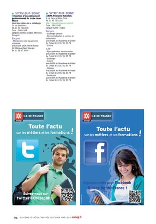 Pb 77 Combs-la-Ville Lycée
professionnel Jacques Prévert
Pb 77 Coulommiers Section
d'enseignement professionnel du
lycée polyvalent Georges Cormier
Pb 77 Dammarie-les-Lys Section
d'enseignement professionnel du
lycée polyvalent Frédéric Joliot-Curie
Pb 77 Meaux Lycée professionnel
Charles Baudelaire
Pr 77 Meaux Lycée professionnel
Jean Rose - secteur tertiaire,
sanitaire et social
Pb 77 Melun Section d'enseignement
professionnel du lycée polyvalent
Léonard deVinci
Pr 77 Melun Section d'enseignement
professionnel du lycée polyvalent
SaintAspais
Pb 77 Montereau-Fault-Yonne
Section d'enseignement
professionnel du lycée polyvalent
FloraTristan
Pb 77 Nemours Section
d'enseignement professionnel du
lycée Etienne Bezout
Pb 77 Neufmoutiers-en-Brie Centre
médical et pédagogique pour
adolescents de Neufmoutiers
Pb 77 Ozoir-la-Ferrière Lycée
professionnel LinoVentura
Pb 77 Provins Section
d'enseignement professionnel du
lycéeThibaut de Champagne
Pb 77 Rozay-en-Brie Section
d'enseignement professionnel du
lycée laTour des Dames
Pb 77 Savigny-le-Temple Lycée
professionnelAntonin Carême
Pb 77Tournan-en-Brie Section
d'enseignement professionnel du
lycée polyvalent ClémentAder
Pb 93Aubervilliers Lycée
professionnel Jean PierreTimbaud
Pb 93Aubervilliers Section
d'enseignement professionnel du
lycée polyvalent d'Alembert
Pr 93Aulnay-sous-Bois Section
d'enseignement professionnel du
lycée polyvalent privé protectorat
Saint-Joseph
Pb 93 Bondy Etablissement spécialisé
Maurice Coutrot
Pb 93 Bondy Lycée professionnel
Marcel Pagnol
Pb 93 Bondy Section d'enseignement
professionnel du lycée Léo Lagrange
Pb 93 Clichy-sous-Bois Section
d'enseignement professionnel du
lycéeAlfred Nobel
Pb 93 Drancy Lycée professionnel
Eugène Delacroix
Pb 93 Epinay-sur-Seine Lycée
professionnel Louise Michel
Pb 93 Gagny Lycée professionnel Jean
Baptiste Clément
Pb 93 La Courneuve Lycée
professionnelArthur Rimbaud
Pb 93 Le Blanc-Mesnil Section
d'enseignement professionnel du
lycée Jean Moulin
Pr 93 Le Raincy Lycée professionnel
Jeanne la Lorraine
Pb 93 Les Lilas Section
d'enseignement professionnel du
lycée Paul Robert
Pb 93 Livry-Gargan Section
d'enseignement professionnel du
lycée Henri Sellier
Pr 93 Montreuil Lycée professionnel
ORT
Pb 93 Montreuil Section
d'enseignement professionnel du
lycée Eugénie Cotton
Pr 93 Noisy-le-Grand Lycée
professionnel Françoise Cabrini
Pb 93 Noisy-le-Grand Section
d'enseignement professionnel du
lycée polyvalent Evariste Galois
Pb 93 Noisy-le-Sec Lycée
professionnelThéodore Monod
Pb 93 Pantin Lycée professionnel
SimoneWeil
Pb 93 Rosny-sous-Bois Lycée
professionnel Jean Moulin
Pb 93 Saint-Denis Lycée
professionnel Bartholdi
Pr 93 Saint-Denis Lycée
professionnel Saint-Vincent de Paul
Pb 93 Saint-Denis Section
d'enseignement professionnel du
lycée Suger
Pb 93 Saint-Ouen Section
d'enseignement professionnel du
lycéeAuguste Blanqui
Pb 93 Stains Section d'enseignement
professionnel du lycée Maurice
Utrillo
Pb 93Tremblay-en-France Lycée
professionnel Hélène Boucher
Pb 93Villepinte Lycée professionnel
Georges Brassens
Pb 94 Champigny-sur-Marne Section
d'enseignement professionnel du
lycée LangevinWallon
Pb 94 Champigny-sur-Marne Section
d'enseignement professionnel du
lycée polyvalent Marx Dormoy
Pb 94 Chennevières-sur-Marne
Lycée professionnel Champlain
Pb 94 Choisy-le-Roi Lycée
professionnel Jean Macé
Pb 94 Créteil Section d'enseignement
professionnel du lycée Léon Blum
Pb 94 Créteil Section d'enseignement
professionnel du lycée Saint-
Exupéry
Pb 94 Fontenay-sous-Bois Lycée
professionnel Jules Michelet
Pb 94 Fresnes Section
d'enseignement professionnel du
lycée Fréderic Mistral
Pb 94 Gentilly Lycée professionnelVal
de Bièvre
Pr 94 Joinville-le-Pont Lycée
professionnel de l'ensemble Sainte-
Marie
Pb 94 LaVarenne-Saint-Hilaire
Section d'enseignement
professionnel du lycée Condorcet
Pb 94 Maisons-Alfort Lycée
professionnel Paul Bert
Pb 94Villeneuve-Saint-Georges
Section d'enseignement
professionnel du lycée François
Arago
Pb 94Vincennes Lycée professionnel
Jean Moulin
Pb 94Vitry-sur-Seine Section
d'enseignement professionnel du
lycée Jean Macé
Hygiène, sécurité
BacproHygiène,propreté,
stérilisation
Pb 77 Meaux Lycée professionnel
Pierre de Coubertin
A 94Villejuif CFA propreté inhni Ile-
de-France
BacproMétiersdela
sécurité
Pb 77 Dammarie-les-Lys Section
d'enseignement professionnel du
lycée polyvalent Frédéric Joliot-Curie
Pb 77 Meaux Lycée professionnel
Charles Baudelaire
Pb 93 Drancy Lycée professionnel
Eugène Delacroix
Pb 94Villeneuve-Saint-Georges
Section d'enseignement
professionnel du lycée François
Arago
CAPAgentdepropretéet
d'hygiène
Pb 93 Pantin Section d'enseignement
professionnel du lycée LucieAubrac
A 94Villejuif CFA propreté inhni Ile-
de-France
CAPAgentdesécurité
Pr 93 Le Raincy Lycée professionnel
Jeanne la Lorraine
CAPGestiondesdéchetset
propretéurbaine
A 93 Bobigny CFA Campus des
métiers et de l'entreprise
Industries
graphiques
BacproArtisanatetmétiers
d'artoptioncommunication
visuelleplurimédia
Pr 77 Fontainebleau Section
d'enseignement professionnel du
lycée polyvalent privé Blanche de
Castille
Pb 77 Montereau-Fault-Yonne
Section d'enseignement
professionnel du lycéeAndré
Malraux
A 93 Bagnolet CFA des métiers de
la communication visuelle et du
multimédia Campus fonderie de
l'image
Pb 93 Bobigny Lycée professionnel
Alfred Costes
Pr 93 Bondy Section d'enseignement
professionnel du lycéeAssomption
Pr 94 Joinville-le-Pont Lycée
professionnel de l'ensemble Sainte-
Marie
BacproFaçonnagede
produitsimprimés,routage
Pb 77 Montereau-Fault-Yonne
Section d'enseignement
professionnel du lycéeAndré
Malraux
Pb 93 Bobigny Lycée professionnel
Alfred Costes
BacproRéalisation
deproduitsimprimés
etplurimédiaoptionA
productionsgraphiques
Pb 77 Montereau-Fault-Yonne
Section d'enseignement
professionnel du lycéeAndré
Malraux
Pb 93 Bobigny Lycée professionnel
Alfred Costes
A 93 Noisy-le-Grand CFA Gobelins
l'école de l'image - Site Noisy-le-
Grand
BacproRéalisation
deproduitsimprimés
etplurimédiaoptionB
productionsimprimées
Pb 77 Montereau-Fault-Yonne
Section d'enseignement
professionnel du lycéeAndré
Malraux
Pb 93 Bobigny Lycée professionnel
Alfred Costes
A 93 Noisy-le-Grand CFA Gobelins
l'école de l'image - Site Noisy-le-
Grand
CAPSignalétique,enseigne
etdécor
Pb 77 Congis-sur-Thérouanne
Section d'enseignement
professionnel du lycée du Gué à
Tresmes
Pb 93 Bagnolet Section
d'enseignement professionnel du
lycée Eugène Hénaff
Pb 94Vitry-sur-Seine Section
d'enseignement professionnel du
lycéeAdolphe Chérioux
Matériaux : métaux,
plastiques, papier
BacproConstructiondes
carrosseries
Pb 93 Neuilly-sur-Marne Section
d'enseignement professionnel du
lycée Nicolas Joseph Cugnot
BacproOuvragesdu
bâtiment:métallerie
Pb 77 La Rochette Lycée
professionnel Benjamin Franklin
Pb 93 Les Pavillons-sous-Bois Lycée
professionnel Claude-Nicolas
Ledoux
Pb 93 Saint-Denis Section
d'enseignement professionnel du
lycée polyvalent d'application de
l'ENNA
Pb 94 Champigny-sur-Marne Lycée
professionnel Gabriel Péri
BacproRéparationdes
carrosseries
Pb 77 Coulommiers Section
d'enseignement professionnel du
lycée polyvalent Georges Cormier
A 77 Coulommiers Section
d'enseignement professionnel du
lycée polyvalent Georges Cormier
A 77 Saint-Germain-Laval CFA I.M.A.
des Deux Fleuves (Institut des
Métiers de l'Artisanat)
Pb 93Aubervilliers Lycée
professionnel Jean PierreTimbaud
A 93 Bobigny CFA Campus des
métiers et de l'entreprise
Pb 93 Neuilly-sur-Marne Section
d'enseignement professionnel du
lycée Nicolas Joseph Cugnot
A 94 Saint-Maurice CFAAFORPA
Jean-ClaudeAndrieu
ACADÉMIE DE CRÉTEIL l RENTRÉE 2015 l GUIDE APRÈS LA 3e onisep.fr70
 