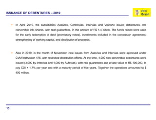 ISSUANCE OF DEBENTURES – 2010


     In April 2010, the subsidiaries Autovias, Centrovias, Intervias and Vianorte issued debentures, not
     convertible into shares, with real guarantees, in the amount of R$ 1.4 billion. The funds raised were used
     for the early redemption of debt (promissory notes), investments included in the concession agreement,
     strengthening of working capital, and distribution of proceeds.



     Also in 2010, in the month of November, new issues from Autovias and Intervias were approved under
     CVM Instruction 476, with restricted distribution efforts. At the time, 4,000 non-convertible debentures were
     issued (3,000 by Intervias and 1,000 by Autovias), with real guarantees and a face value of R$ 100,000, to
     pay CDI + 1.7% per year and with a maturity period of five years. Together the operations amounted to $
     400 million.




13
 