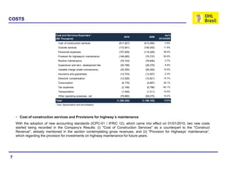 COSTS


                            Cost and Services Expenses ¹                                               Var%
                                                                            2010          2009
                            (R$ Thousand)                                                         2010/2009

                              Cost of construction services            (617,827)     (613,090)        0.8%

                              Outside services                         (173,541)     (155,050)       11.9%

                              Personnel expenses                       (157,829)     (114,026)       38.4%

                              Provision for highways's maintenance     (146,085)       (75,737)      92.9%

                              Routine maintenance                        (79,153)      (78,606)       0.7%

                              Supervision and tecn. development fee      (30,798)      (28,379)       8.5%

                              Variable charge (state concessions)        (30,355)      (26,292)      15.5%

                              Insurance and guarantees                   (12,703)      (13,007)       -2.3%

                              Directors' compensation                    (12,526)      (10,921)      14.7%

                              Consumption                                 (6,176)       (4,897)      26.1%

                              Tax expenses                                (2,199)       (5,796)     -62.1%

                              Transportation                              (1,448)       (1,311)      10.5%

                              Other operating expenses, net              (79,680)      (69,070)      15.4%

                            Total                                     (1,350,320)   (1,196,182)      12.9%
                            ¹ Excl. depreciation and amortization




      Cost of construction services and Provisions for highway´s maintenance
    With the adoption of new accounting standards (ICPC-01 / IFRIC 12), which came into effect on 01/01/2010, two new costs
    started being recorded in the Company’s Results: (i) "Cost of Construction Services" as a counterpart to the "Construct
    Revenue", already mentioned in the section contemplating gross revenues, and (ii) "Provision for Highways’ maintenance”,
    which regarding the provision for investments on highway maintenance for future years.




7
 