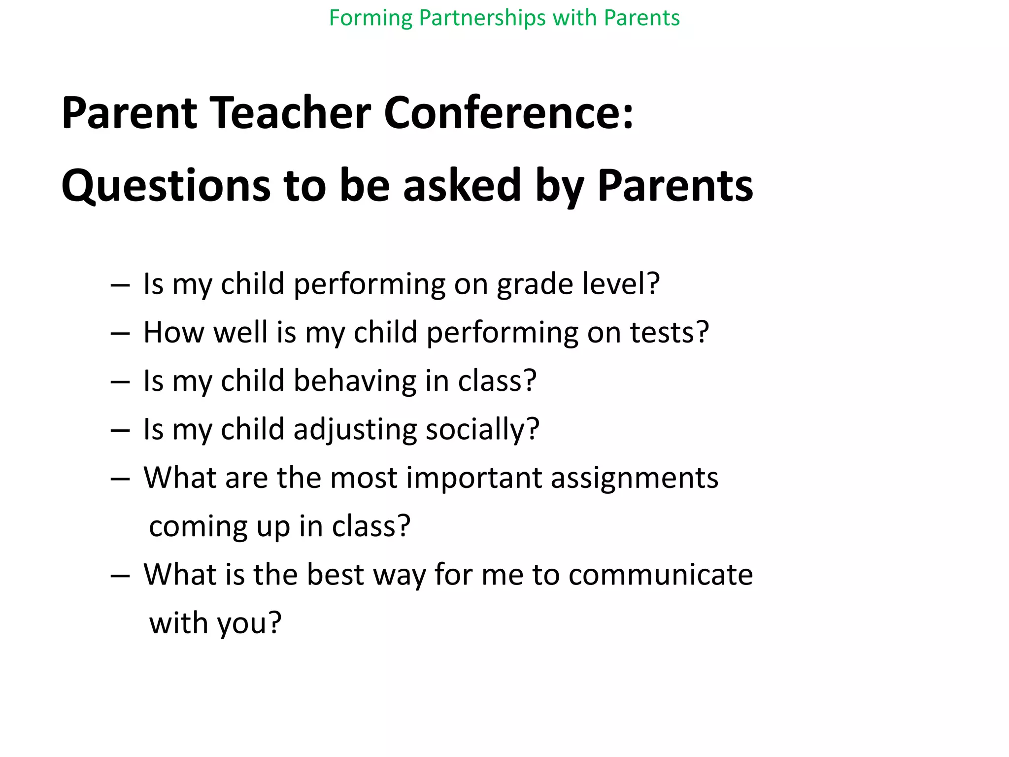 Forming Partnerships with ParentsParent Teacher Conference:Questions to be asked by ParentsIs my child performing on grade level?How well is my child performing on tests?Is my child behaving in class?Is my child adjusting socially?What are the most important assignments     coming up in class?What is the best way for me to communicate     with you?