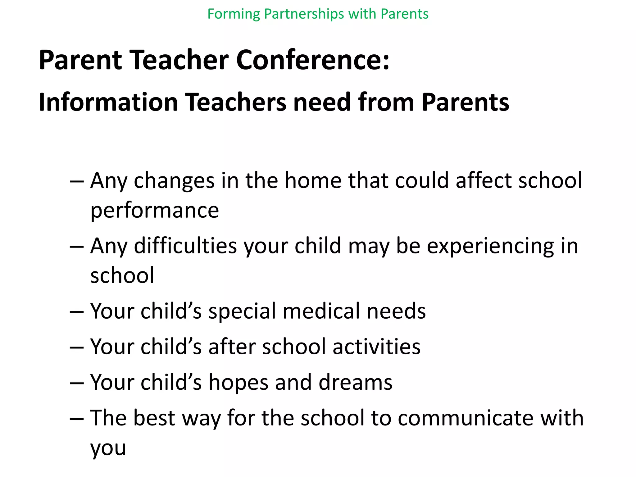 Forming Partnerships with ParentsParent Teacher Conference:Information Teachers need from ParentsAny changes in the home that could affect school performanceAny difficulties your child may be experiencing in schoolYour child’s special medical needsYour child’s after school activitiesYour child’s hopes and dreamsThe best way for the school to communicate with you