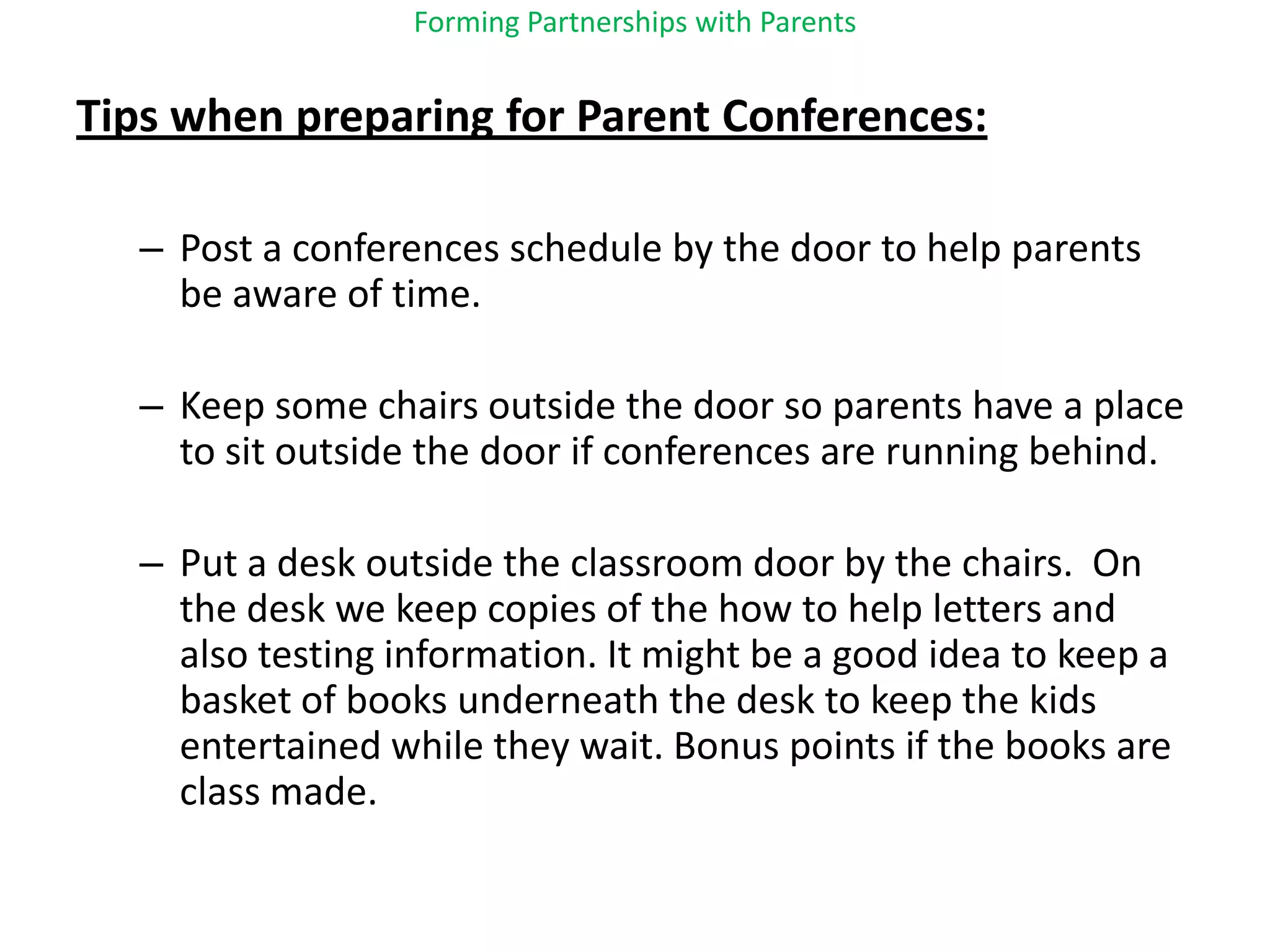 Forming Partnerships with ParentsTips when preparing for Parent Conferences:Post a conferences schedule by the door to help parents be aware of time. Keep some chairs outside the door so parents have a place to sit outside the door if conferences are running behind.Put a desk outside the classroom door by the chairs.  On the desk we keep copies of the how to help letters and also testing information. It might be a good idea to keep a basket of books underneath the desk to keep the kids entertained while they wait. Bonus points if the books are class made.