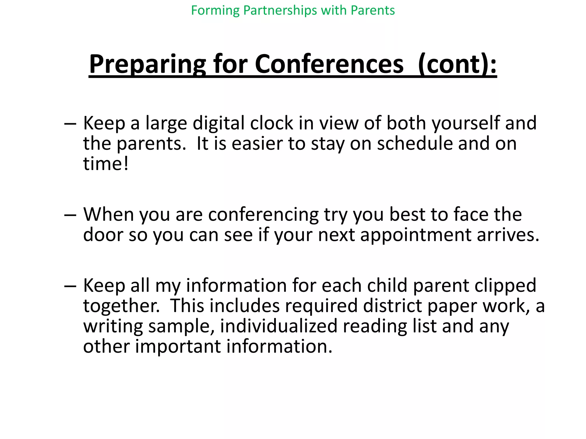 Forming Partnerships with ParentsPreparing for Conferences  (cont):Keep a large digital clock in view of both yourself and the parents.  It is easier to stay on schedule and on time!When you are conferencing try you best to face the door so you can see if your next appointment arrives.Keep all my information for each child parent clipped together.  This includes required district paper work, a writing sample, individualized reading list and any other important information.